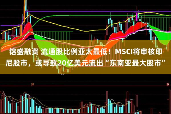 镕盛融资 流通股比例亚太最低！MSCI将审核印尼股市，或导致20亿美元流出“东南亚最大股市”