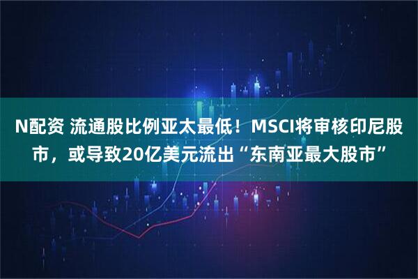 N配资 流通股比例亚太最低！MSCI将审核印尼股市，或导致20亿美元流出“东南亚最大股市”