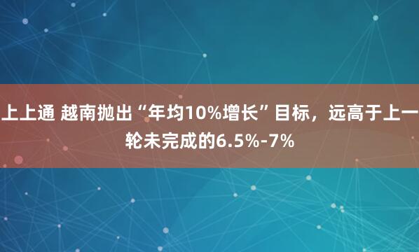 上上通 越南抛出“年均10%增长”目标，远高于上一轮未完成的6.5%-7%