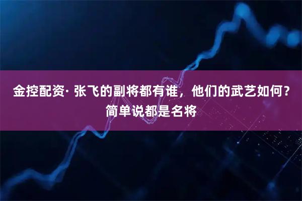 金控配资· 张飞的副将都有谁，他们的武艺如何？简单说都是名将