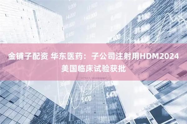 金铺子配资 华东医药：子公司注射用HDM2024美国临床试验获批