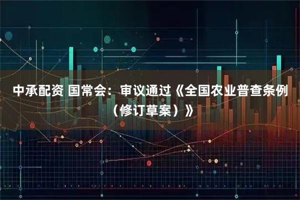 中承配资 国常会：审议通过《全国农业普查条例（修订草案）》