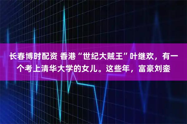 长春博时配资 香港“世纪大贼王”叶继欢，有一个考上清华大学的女儿。这些年，富豪刘銮