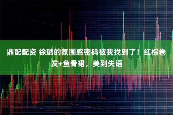 鼎配配资 徐璐的氛围感密码被我找到了！红棕卷发+鱼骨裙，美到失语