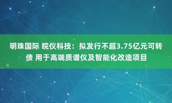 明珠国际 皖仪科技：拟发行不超3.75亿元可转债 用于高端质谱仪及智能化改造项目