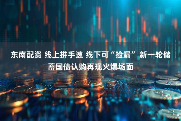 东南配资 线上拼手速 线下可“捡漏” 新一轮储蓄国债认购再现火爆场面