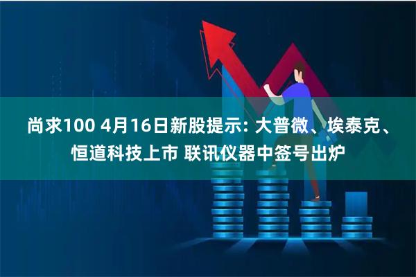 尚求100 4月16日新股提示: 大普微、埃泰克、恒道科技上市 联讯仪器中签号出炉