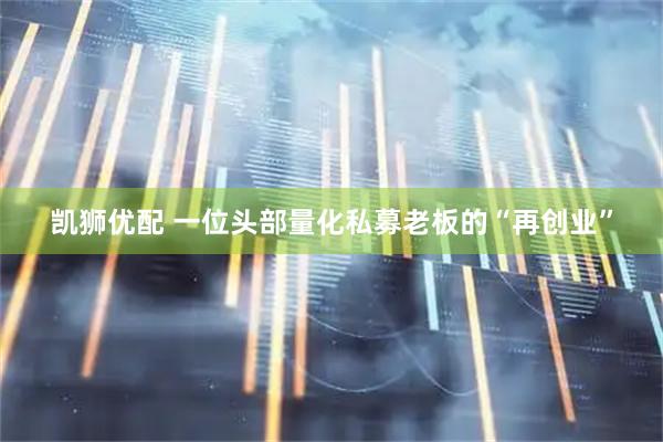 凯狮优配 一位头部量化私募老板的“再创业”