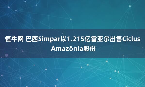 恒牛网 巴西Simpar以1.215亿雷亚尔出售Ciclus Amazônia股份
