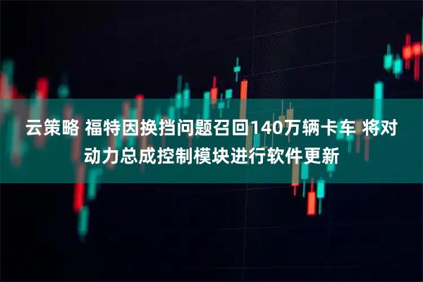 云策略 福特因换挡问题召回140万辆卡车 将对动力总成控制模块进行软件更新