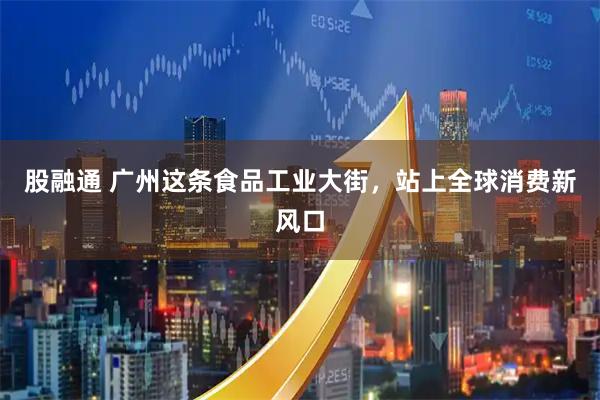 股融通 广州这条食品工业大街，站上全球消费新风口