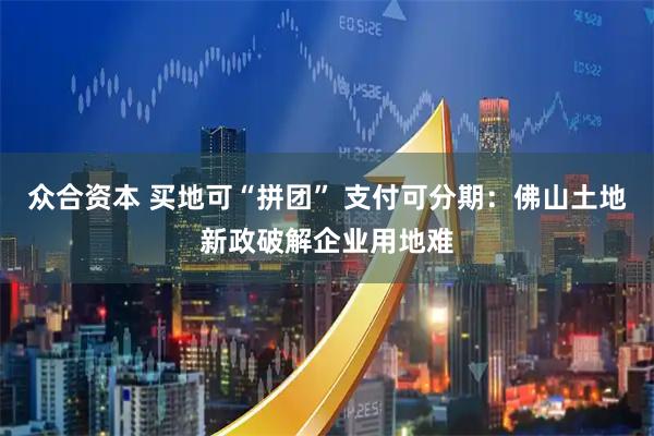 众合资本 买地可“拼团” 支付可分期：佛山土地新政破解企业用地难