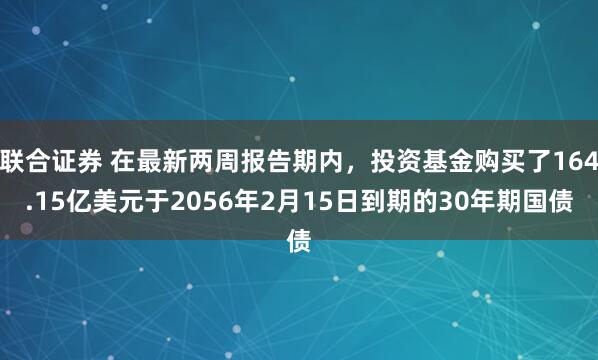 联合证券 在最新两周报告期内，投资基金购买了164.15亿美元于2056年2月15日到期的30年期国债