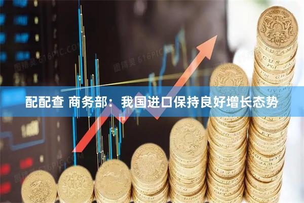 配配查 商务部:我国进口保持良好增长态势