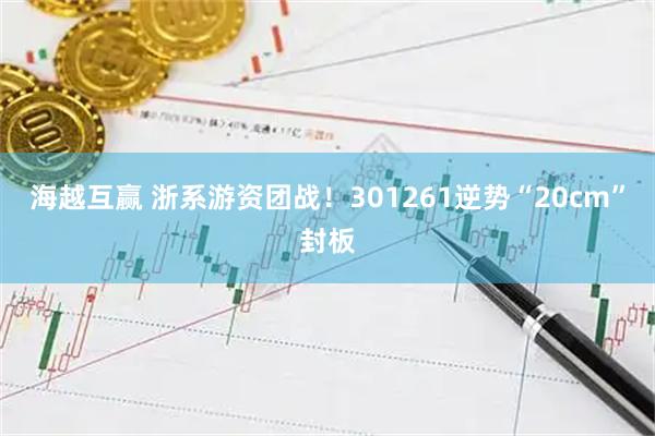 海越互赢 浙系游资团战！301261逆势“20cm”封板