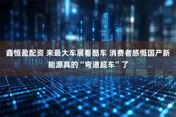 鑫恒盈配资 来最大车展看酷车 消费者感慨国产新能源真的“弯道超车”了