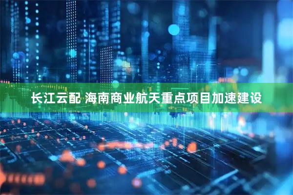 长江云配 海南商业航天重点项目加速建设