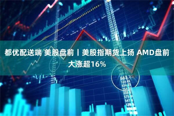 都优配送端 美股盘前丨美股指期货上扬 AMD盘前大涨超16%