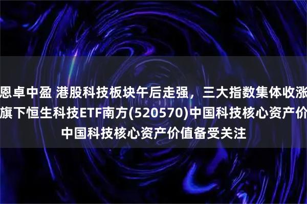 恩卓中盈 港股科技板块午后走强，三大指数集体收涨，南方基金旗下恒生科技ETF南方(520570)中国科技核心资产价值备受关注