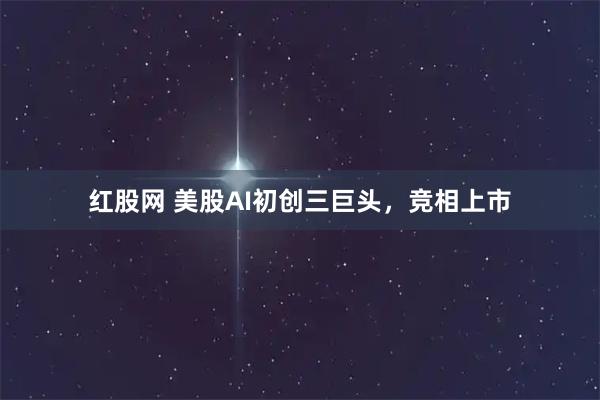 红股网 美股AI初创三巨头，竞相上市