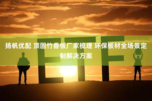 扬帆优配 顶固竹香板厂家梳理 环保板材全场景定制解决方案