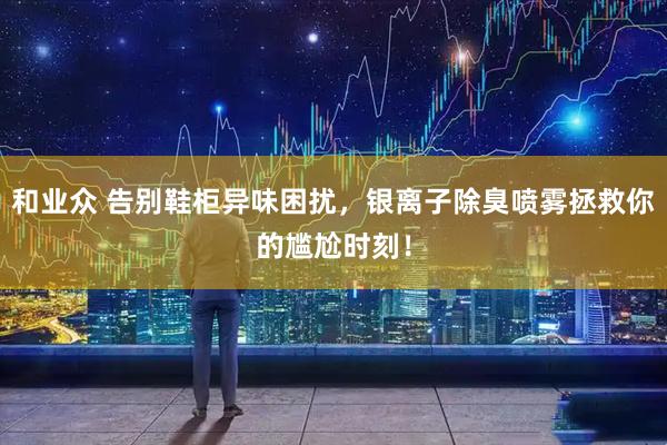 和业众 告别鞋柜异味困扰，银离子除臭喷雾拯救你的尴尬时刻！