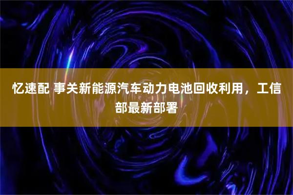 忆速配 事关新能源汽车动力电池回收利用，工信部最新部署
