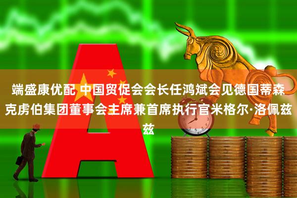 端盛康优配 中国贸促会会长任鸿斌会见德国蒂森克虏伯集团董事会主席兼首席执行官米格尔·洛佩兹