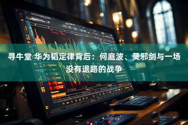 寻牛堂 华为韬定律背后：何庭波、莫邪剑与一场没有退路的战争