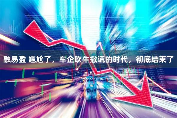 融易盈 尴尬了，车企吹牛撒谎的时代，彻底结束了