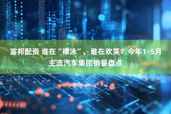 富邦配资 谁在“裸泳”，谁在欢笑？今年1-5月主流汽车集团销量盘点