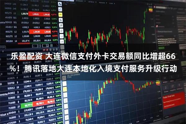 乐盈配资 大连微信支付外卡交易额同比增超66%！腾讯落地大连本地化入境支付服务升级行动
