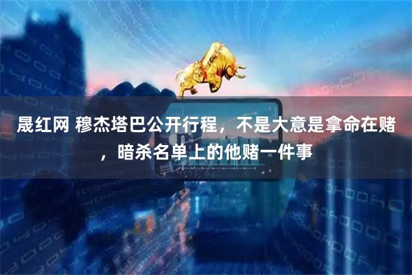 晟红网 穆杰塔巴公开行程，不是大意是拿命在赌，暗杀名单上的他赌一件事