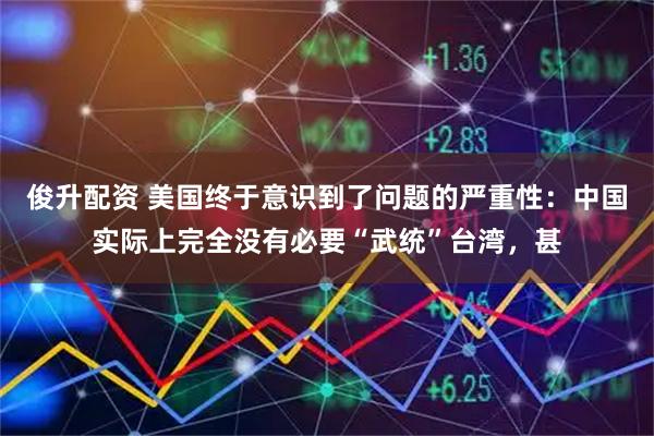 俊升配资 美国终于意识到了问题的严重性：中国实际上完全没有必要“武统”台湾，甚