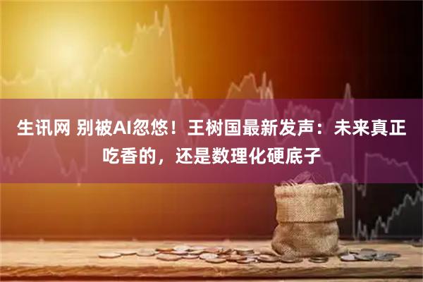 生讯网 别被AI忽悠！王树国最新发声：未来真正吃香的，还是数理化硬底子