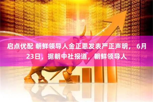 启点优配 朝鲜领导人金正恩发表严正声明， 6月23日，据朝中社报道，朝鲜领导人