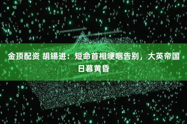 金顶配资 胡锡进：短命首相哽咽告别，大英帝国日暮黄昏