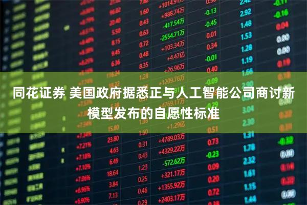 同花证券 美国政府据悉正与人工智能公司商讨新模型发布的自愿性标准