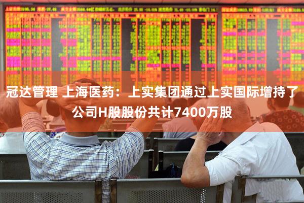 冠达管理 上海医药：上实集团通过上实国际增持了公司H股股份共计7400万股