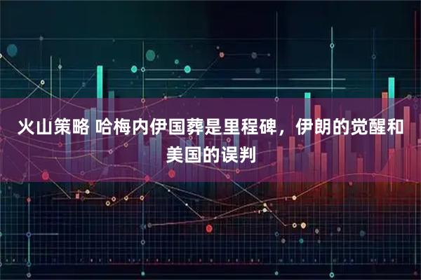 火山策略 哈梅内伊国葬是里程碑,伊朗的觉醒和美国的误判