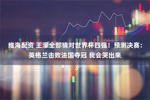维海配资 王濛全部猜对世界杯四强！预测决赛：英格兰击败法国夺冠 我会哭出来
