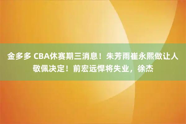金多多 CBA休赛期三消息！朱芳雨崔永熙做让人敬佩决定！前宏远悍将失业，徐杰