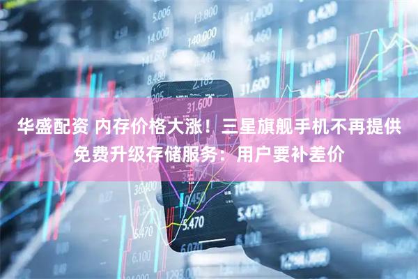 华盛配资 内存价格大涨！三星旗舰手机不再提供免费升级存储服务：用户要补差价