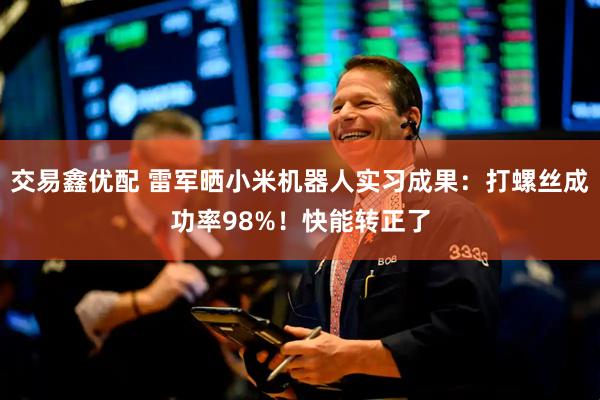 交易鑫优配 雷军晒小米机器人实习成果：打螺丝成功率98%！快能转正了