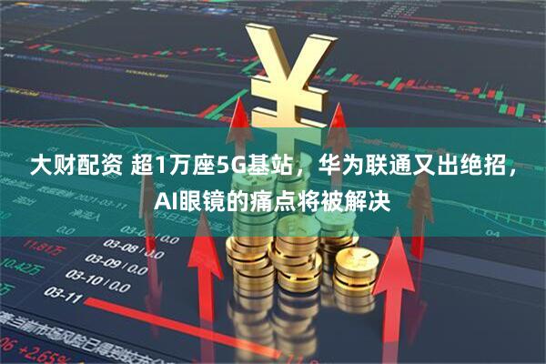 大财配资 超1万座5G基站，华为联通又出绝招，AI眼镜的痛点将被解决