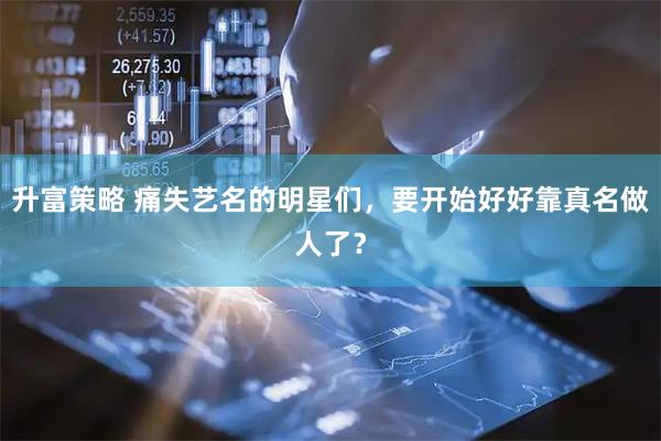 升富策略 痛失艺名的明星们，要开始好好靠真名做人了？