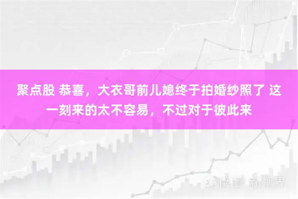 聚点股 恭喜，大衣哥前儿媳终于拍婚纱照了 这一刻来的太不容易，不过对于彼此来