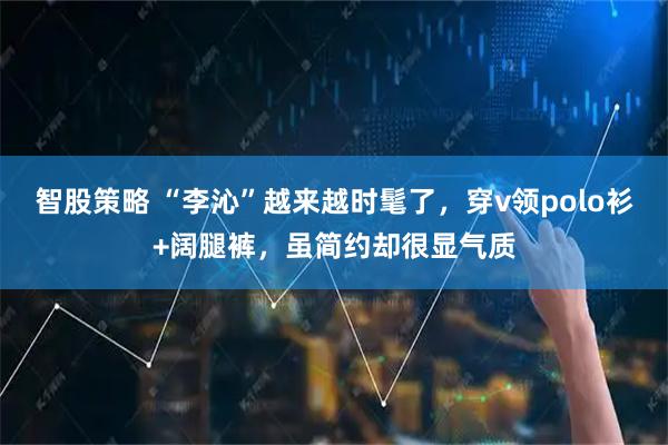 智股策略 “李沁”越来越时髦了，穿v领polo衫+阔腿裤，虽简约却很显气质