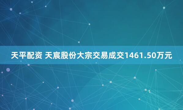 天平配资 天宸股份大宗交易成交1461.50万元
