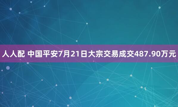 人人配 中国平安7月21日大宗交易成交487.90万元